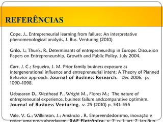 REFERÊNCIAS
Cope, J., Entrepreneurial learning from failure: An interpretative
phenomenological analysis, J. Bus. Venturing (2010)

Grilo, I.; Thurik, R. Determinants of entrepreneurship in Europe. Discussion
Papers on Entrepreneurship, Growth and Public Policy. July 2004.

Carr, J. C.; Sequeira, J. M. Prior family business exposure as
intergenerational influence and entrepreneurial intent: A Theory of Planned
Behavior approach. Journal of Business Research. Dec 2006, p.
1090–1098.

Ucbasaran D., Westhead P., Wright M., Flores M.; The nature of
entrepreneurial experience, business failure andcomparative optimism.
Journal of Business Venturing. v. 25 (2010) p. 541–555

Vale, V. G.; Wilkinson, J.; Amâncio , R. Empreendedorismo, inovação e
 