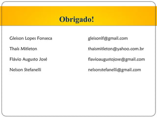 Obrigado!

Gleison Lopes Fonseca          gleisonlf@gmail.com

Thaís Mitleton                 thaismitleton@yahoo.com.br

Flávio Augusto José            flavioaugustojose@gmail.com

Nelson Stefanelli              nelsonstefanelli@gmail.com
 