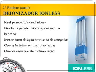 2° Produto (atual)
DEIONIZADOR IONLESS
Ideal p/ substituir destiladores;
Fixado na parede, não ocupa espaço na
bancada;
Menor custo de água produzida da categoria;
Operação totalmente automatizada;
Osmose reversa e eletrodeionização
 