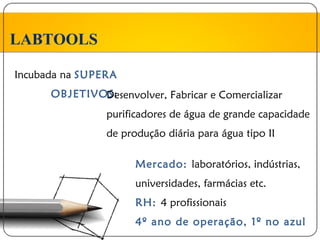 LABTOOLS

Incubada na SUPERA
      OBJETIVOS:
              Desenvolver, Fabricar e Comercializar
                purificadores de água de grande capacidade
                de produção diária para água tipo II

                      Mercado: laboratórios, indústrias,
                      universidades, farmácias etc.
                      RH: 4 profissionais
                      4º ano de operação, 1º no azul
 