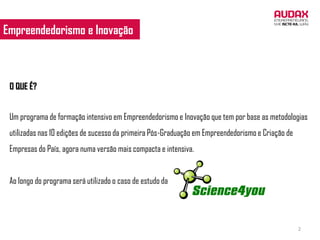 Empreendedorismo e Inovação



 O QUE É?


 Um programa de formação intensivo em Empreendedorismo e Inovação que tem por base as metodologias
 utilizadas nas 10 edições de sucesso da primeira Pós-Graduação em Empreendedorismo e Criação de
 Empresas do País, agora numa versão mais compacta e intensiva.


 Ao longo do programa será utilizado o caso de estudo da




                                                                                                   2
 