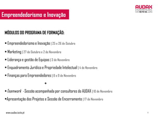 Empreendedorismo e Inovação
 EMPREENDEDORISMO E INOVAÇÃO


 MÓDULOS D0 PROGRAMA DE FORMAÇÃO:

  Empreendedorismo e Inovação | 25 e 26 de Outubro
  Marketing | 27 de Outubro e 2 de Novembro
  Liderança e gestão de Equipas | 3 de Novembro
  Enquadramento Jurídico e Propriedade Intelectual | 4 de Novembro
  Finanças para Empreendedores | 8 e 9 de Novembro
                               +
 Teamwork - Sessão acompanhada por consultores do AUDAX | 10 de Novembro
 Apresentação dos Projetos e Sessão de Encerramento | 17 de Novembro


 www.audax.iscte.pt                                                         4
 