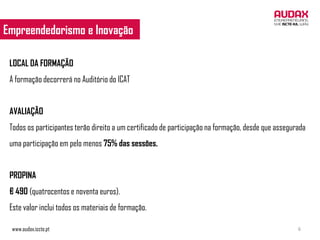 Empreendedorismo e Inovação
 EMPREENDEDORISMO E INOVAÇÃO


 LOCAL DA FORMAÇÃO
 A formação decorrerá no Auditório do ICAT


 AVALIAÇÃO
 Todos os participantes terão direito a um certificado de participação na formação, desde que assegurada
 uma participação em pelo menos 75% das sessões.


 PROPINA
 € 490 (quatrocentos e noventa euros).
 Este valor inclui todos os materiais de formação.

 www.audax.iscte.pt                                                                                  6
 