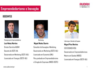 Empreendedorismo e Inovação
 EMPREENDEDORISMO E INOVAÇÃO

 DOCENTES




  Finanças para Empreendedores                 Marketing
                                                                              Liderança e Gestão de Equipas
  Luís Matos Martins                    Miguel Muñoz Duarte
                                                                              Miguel Pina Martins
  Diretor Geral do AUDAX                Consultor de Inovação e Marketing
                                                                              CEO SCIENCE4YOU
  Docente do ISCTE-IUL                  Doutorando em Marketing (ISCTE-IUL)
                                                                              Doutorando em Empreendedorismo
  Doutorando em Marketing (ISCTE-IUL)   Licenciado em Economia (UNL)
                                                                              Mestre em Gestão (INDEG)
  Licenciado em Finanças (ISCTE-IUL)    Pós-graduado em Empreendedorismo
                                                                              Licenciado em Finanças (ISCTE-IUL)
                                        e Criação de Empresas (INDEG-ISCTE)

 www.audax.iscte.pt                                                                                            7
 