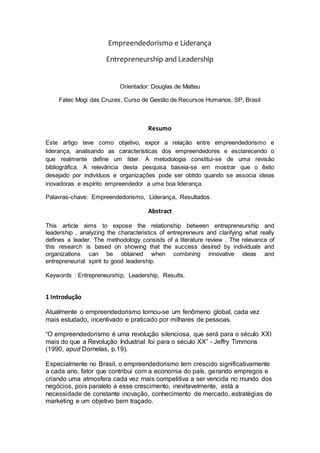 Empreendedorismo e Liderança
Entrepreneurship and Leadership
Orientador: Douglas de Matteu
Fatec Mogi das Cruzes, Curso de Gestão de Recursos Humanos, SP, Brasil
Resumo
Este artigo teve como objetivo, expor a relação entre empreendedorismo e
liderança, analisando as características dos empreendedores e esclarecendo o
que realmente define um líder. A metodologia constitui-se de uma revisão
bibliográfica. A relevância desta pesquisa baseia-se em mostrar que o êxito
desejado por indivíduos e organizações pode ser obtido quando se associa ideias
inovadoras e espírito empreendedor a uma boa liderança.
Palavras-chave: Empreendedorismo, Liderança, Resultados.
Abstract
This article aims to expose the relationship between entrepreneurship and
leadership , analyzing the characteristics of entrepreneurs and clarifying what really
defines a leader. The methodology consists of a literature review . The relevance of
this research is based on showing that the success desired by individuals and
organizations can be obtained when combining innovative ideas and
entrepreneurial spirit to good leadership.
Keywords : Entrepreneurship, Leadership, Results.
1 Introdução
Atualmente o empreendedorismo tornou-se um fenômeno global, cada vez
mais estudado, incentivado e praticado por milhares de pessoas.
“O empreendedorismo é uma revolução silenciosa, que será para o século XXI
mais do que a Revolução Industrial foi para o século XX” - Jeffry Timmons
(1990, apud Dornelas, p.19).
Especialmente no Brasil, o empreendedorismo tem crescido significativamente
a cada ano, fator que contribui com a economia do país, gerando empregos e
criando uma atmosfera cada vez mais competitiva a ser vencida no mundo dos
negócios, pois paralelo a esse crescimento, inevitavelmente, está a
necessidade de constante inovação, conhecimento de mercado, estratégias de
marketing e um objetivo bem traçado.
 