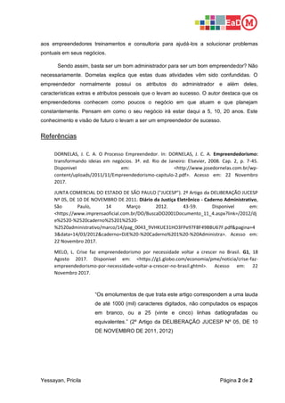 Yessayan, Pricila Página 2 de 2
aos empreendedores treinamentos e consultoria para ajudá-los a solucionar problemas
pontuais em seus negócios.
Sendo assim, basta ser um bom administrador para ser um bom empreendedor? Não
necessariamente. Dornelas explica que estas duas atividades vêm sido confundidas. O
empreendedor normalmente possui os atributos do administrador e além deles,
características extras e atributos pessoais que o levam ao sucesso. O autor destaca que os
empreendedores conhecem como poucos o negócio em que atuam e que planejam
constantemente. Pensam em como o seu negócio irá estar daqui a 5, 10, 20 anos. Este
conhecimento e visão de futuro o levam a ser um empreendedor de sucesso.
Referências
DORNELAS, J. C. A. O Processo Empreendedor. In: DORNELAS, J. C. A. Empreendedorismo:
transformando ideias em negócios. 3ª. ed. Rio de Janeiro: Elsevier, 2008. Cap. 2, p. 7-45.
Disponivel em: <http://www.josedornelas.com.br/wp-
content/uploads/2011/11/Empreendedorismo-capitulo-2.pdf>. Acesso em: 22 Novembro
2017.
JUNTA COMERCIAL DO ESTADO DE SÃO PAULO ("JUCESP"). 2º Artigo da DELIBERAÇÃO JUCESP
Nº 05, DE 10 DE NOVEMBRO DE 2011. Diário da Justiça Eletrônico - Caderno Administrativo,
São Paulo, 14 Março 2012. 43-59. Disponivel em:
<https://www.imprensaoficial.com.br/DO/BuscaDO2001Documento_11_4.aspx?link=/2012/dj
e%2520-%2520caderno%25201%2520-
%2520administrativo/marco/14/pag_0043_9VHKUE31HO3FPe97F8F49BBU67F.pdf&pagina=4
3&data=14/03/2012&caderno=DJE%20-%20Caderno%201%20-%20Administra>. Acesso em:
22 Novembro 2017.
MELO, L. Crise faz empreendedorismo por necessidade voltar a crescer no Brasil. G1, 18
Agosto 2017. Disponivel em: <https://g1.globo.com/economia/pme/noticia/crise-faz-
empreendedorismo-por-necessidade-voltar-a-crescer-no-brasil.ghtml>. Acesso em: 22
Novembro 2017.
“Os emolumentos de que trata este artigo correspondem a uma lauda
de até 1000 (mil) caracteres digitados, não computados os espaços
em branco, ou a 25 (vinte e cinco) linhas datilografadas ou
equivalentes.” (2º Artigo da DELIBERAÇÃO JUCESP Nº 05, DE 10
DE NOVEMBRO DE 2011, 2012)
 