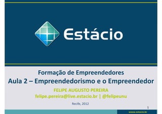 Formação de Empreendedores
Aula 2 – Empreendedorismo e o Empreendedor
                FELIPE AUGUSTO PEREIRA
       felipe.pereira@live.estacio.br | @felipeunu
                        Recife, 2012
                                                     1
 