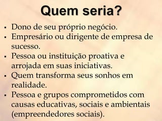  Dono de seu próprio negócio.
 Empresário ou dirigente de empresa de
sucesso.
 Pessoa ou instituição proativa e
arrojada em suas iniciativas.
 Quem transforma seus sonhos em
realidade.
 Pessoa e grupos comprometidos com
causas educativas, sociais e ambientais
(empreendedores sociais).
 