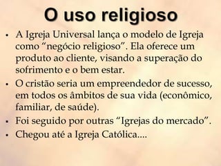  A Igreja Universal lança o modelo de Igreja
como “negócio religioso”. Ela oferece um
produto ao cliente, visando a superação do
sofrimento e o bem estar.
 O cristão seria um empreendedor de sucesso,
em todos os âmbitos de sua vida (econômico,
familiar, de saúde).
 Foi seguido por outras “Igrejas do mercado”.
 Chegou até a Igreja Católica....
 