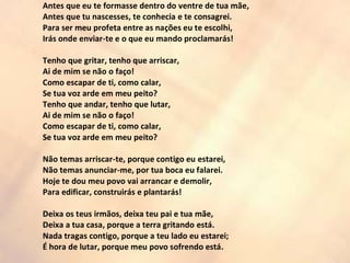 Antes que eu te formasse dentro do ventre de tua mãe,
Antes que tu nascesses, te conhecia e te consagrei.
Para ser meu profeta entre as nações eu te escolhi,
Irás onde enviar-te e o que eu mando proclamarás!
Tenho que gritar, tenho que arriscar,
Ai de mim se não o faço!
Como escapar de ti, como calar,
Se tua voz arde em meu peito?
Tenho que andar, tenho que lutar,
Ai de mim se não o faço!
Como escapar de ti, como calar,
Se tua voz arde em meu peito?
Não temas arriscar-te, porque contigo eu estarei,
Não temas anunciar-me, por tua boca eu falarei.
Hoje te dou meu povo vai arrancar e demolir,
Para edificar, construirás e plantarás!
Deixa os teus irmãos, deixa teu pai e tua mãe,
Deixa a tua casa, porque a terra gritando está.
Nada tragas contigo, porque a teu lado eu estarei;
É hora de lutar, porque meu povo sofrendo está.
 