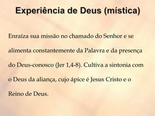 Enraíza sua missão no chamado do Senhor e se
alimenta constantemente da Palavra e da presença
do Deus-conosco (Jer 1,4-8). Cultiva a sintonia com
o Deus da aliança, cujo ápice é Jesus Cristo e o
Reino de Deus.
 