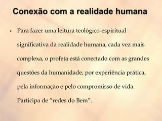  Para fazer uma leitura teológico-espiritual
significativa da realidade humana, cada vez mais
complexa, o profeta está conectado com as grandes
questões da humanidade, por experiência prática,
pela informação e pelo compromisso de vida.
Participa de “redes do Bem”.
 