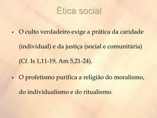  O culto verdadeiro exige a prática da caridade
(individual) e da justiça (social e comunitária)
(Cf. Is 1,11-19, Am 5,21-24).
 O profetismo purifica a religião do moralismo,
do individualismo e do ritualismo.
 