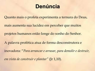 Quanto mais o profeta experimenta a ternura do Deus,
mais aumenta sua lucidez em perceber que muitos
projetos humanos estão longe do sonho do Senhor.
A palavra profética atua de forma desconstrutora e
inovadora: “Para arrancar e arrasar, para demolir e destruir,
em vista de construir e plantar” (Jr 1,10).
 
