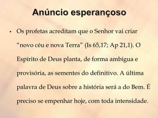  Os profetas acreditam que o Senhor vai criar
“novo céu e nova Terra” (Is 65,17; Ap 21,1). O
Espírito de Deus planta, de forma ambígua e
provisória, as sementes do definitivo. A última
palavra de Deus sobre a história será a do Bem. É
preciso se empenhar hoje, com toda intensidade.
 