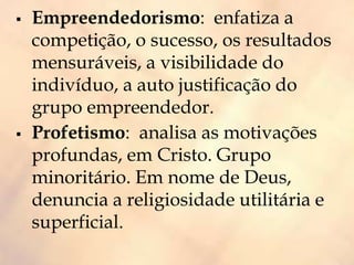  Empreendedorismo: enfatiza a
competição, o sucesso, os resultados
mensuráveis, a visibilidade do
indivíduo, a auto justificação do
grupo empreendedor.
 Profetismo: analisa as motivações
profundas, em Cristo. Grupo
minoritário. Em nome de Deus,
denuncia a religiosidade utilitária e
superficial.
 