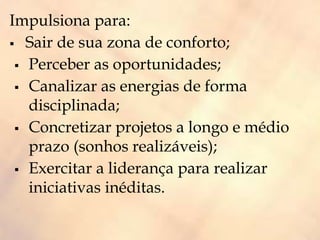 Impulsiona para:
 Sair de sua zona de conforto;
 Perceber as oportunidades;
 Canalizar as energias de forma
disciplinada;
 Concretizar projetos a longo e médio
prazo (sonhos realizáveis);
 Exercitar a liderança para realizar
iniciativas inéditas.
 