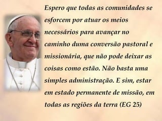 Espero que todas as comunidades se
esforcem por atuar os meios
necessários para avançar no
caminho duma conversão pastoral e
missionária, que não pode deixar as
coisas como estão. Não basta uma
simples administração. E sim, estar
em estado permanente de missão, em
todas as regiões da terra (EG 25)
 