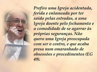 Prefiro uma Igreja acidentada,
ferida e enlameada por ter
saído pelas estradas, a uma
Igreja doente pelo fechamento e
a comodidade de se agarrar às
próprias seguranças. Não
quero uma Igreja preocupada
com ser o centro, e que acaba
presa num emaranhado de
obsessões e procedimentos (EG
49).
 