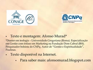  Texto e montagem: Afonso Murad*
*Doutor em teologia – Universidade Gregoriana (Roma). Especialização
em Gestão com ênfase em Marketing na Fundação Dom Cabral (BH).
Pesquisador bolsista do CNPq. Autor de “Gestão e Espiritualidade”,
Paulinas.
 Texto disponível na Internet.
 Para saber mais: afonsomurad.blogspot.com
Apoio:
 