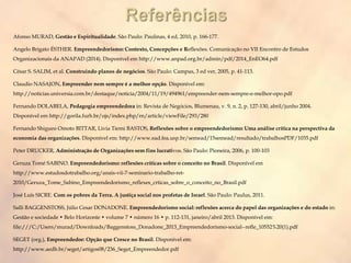 Afonso MURAD, Gestão e Espiritualidade. São Paulo: Paulinas, 4 ed, 2010, p. 166-177.
Angelo Brigato ÉSTHER. Empreendedorismo: Contexto, Concepções e Reflexões. Comunicação no VII Encontro de Estudos
Organizacionais da ANAPAD (2014). Disponível em http://www.anpad.org.br/admin/pdf/2014_EnEO64.pdf
César S. SALIM, et al. Construindo planos de negócios. São Paulo: Campus, 3 ed ver, 2005, p. 41-113.
Claudio NASAJON, Empreender nem sempre é a melhor opção. Disponível em:
http://noticias.universia.com.br/destaque/noticia/2004/11/19/494961/empreender-nem-sempre-e-melhor-opo.pdf
Fernando DOLABELA, Pedagogia empreendedora in: Revista de Negócios, Blumenau, v. 9, n. 2, p. 127-130, abril/junho 2004.
Disponível em http://gorila.furb.br/ojs/index.php/rn/article/viewFile/293/280
Fernando Shigueo Omoto BITTAR, Livia Tiemi BASTOS, Reflexões sobre o empreendedorismo: Uma análise crítica na perspectiva da
economia das organizações. Disponível em: http://www.ead.fea.usp.br/semead/15semead/resultado/trabalhosPDF/1035.pdf
Peter DRUCKER, Administração de Organizações sem fins lucrativos. São Paulo: Pioneira, 2006, p. 100-103
Geruza Tomé SABINO. Empreendedorismo: reflexões críticas sobre o conceito no Brasil. Disponível em
http://www.estudosdotrabalho.org/anais-vii-7-seminario-trabalho-ret-
2010/Geruza_Tome_Sabino_Empreendedorismo_reflexes_crticas_sobre_o_conceito_no_Brasil.pdf
José Luís SICRE. Com os pobres da Terra. A justiça social nos profetas de Israel. São Paulo: Paulus, 2011.
Salli BAGGENSTOSS, Júlio Cesar DONADONE. Empreendedorismo social: reflexões acerca do papel das organizações e do estado in:
Gestão e sociedade • Belo Horizonte • volume 7 • número 16 • p. 112-131, janeiro/abril 2013. Disponível em:
file:///C:/Users/murad/Downloads/Baggenstoss_Donadone_2013_Empreendedorismo-social--refle_10552%20(1).pdf
SEGET (org.), Empreendedor: Opção que Cresce no Brasil. Disponível em:
http://www.aedb.br/seget/artigos08/236_Seget_Empreendedor.pdf
 