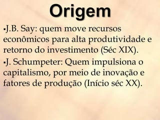 J.B. Say: quem move recursos
econômicos para alta produtividade e
retorno do investimento (Séc XIX).
J. Schumpeter: Quem impulsiona o
capitalismo, por meio de inovação e
fatores de produção (Início séc XX).
 