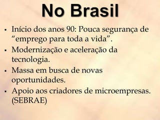  Início dos anos 90: Pouca segurança de
“emprego para toda a vida”.
 Modernização e aceleração da
tecnologia.
 Massa em busca de novas
oportunidades.
 Apoio aos criadores de microempresas.
(SEBRAE)
 