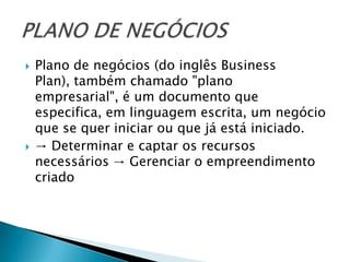    Plano de negócios (do inglês Business
    Plan), também chamado "plano
    empresarial", é um documento que
    especifica, em linguagem escrita, um negócio
    que se quer iniciar ou que já está iniciado.
   → Determinar e captar os recursos
    necessários → Gerenciar o empreendimento
    criado
 