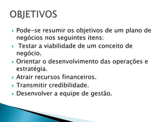    Pode-se resumir os objetivos de um plano de
    negócios nos seguintes itens:
    Testar a viabilidade de um conceito de
    negócio.
   Orientar o desenvolvimento das operações e
    estratégia.
   Atrair recursos financeiros.
   Transmitir credibilidade.
   Desenvolver a equipe de gestão.
 