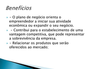    • O plano de negócio orienta o
    empreendedor a iniciar sua atividade
    econômica ou expandir o seu negócio.
    • Contribui para o estabelecimento de uma
    vantagem competitiva, que pode representar
    a sobrevivência da empresa.
   • Relacionar os produtos que serão
    oferecidos ao mercado;
 