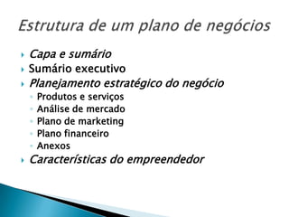    Capa e sumário
   Sumário executivo
   Planejamento estratégico do negócio
    ◦   Produtos e serviços
    ◦   Análise de mercado
    ◦   Plano de marketing
    ◦   Plano financeiro
    ◦   Anexos
   Características do empreendedor
 