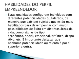    Estas qualidades configuram indivíduos com
    diferentes potencialidades ou talentos, de
    maneira que existem sujeitos que estão mais
    habilitados para desempenhar com maior
    possibilidades de êxito em distintas áreas da
    vida, como são as de tipo
    acadêmico, social, emocional, artístico, despo
    rtivo, etc. É importante destacar que
    nenhuma potencialidade ou talento é por si
    superior a outra.
 