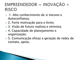     1. Alto conhecimento de si mesmo e
    Autoconfiança;
   2. Forte motivação para o êxito;
   3. Visão de futuro realista e otimista;
   4. Capacidade de planejamento e
    organização;
   5. Comunicação eficaz e geração de redes de
    contato, apoio.
 