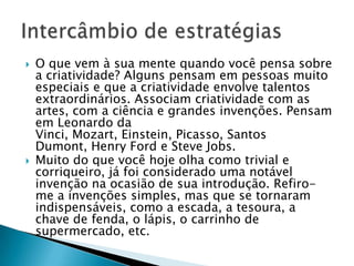    O que vem à sua mente quando você pensa sobre
    a criatividade? Alguns pensam em pessoas muito
    especiais e que a criatividade envolve talentos
    extraordinários. Associam criatividade com as
    artes, com a ciência e grandes invenções. Pensam
    em Leonardo da
    Vinci, Mozart, Einstein, Picasso, Santos
    Dumont, Henry Ford e Steve Jobs.
   Muito do que você hoje olha como trivial e
    corriqueiro, já foi considerado uma notável
    invenção na ocasião de sua introdução. Refiro-
    me a invenções simples, mas que se tornaram
    indispensáveis, como a escada, a tesoura, a
    chave de fenda, o lápis, o carrinho de
    supermercado, etc.
 
