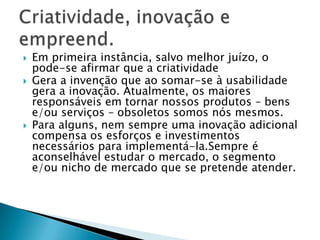    Em primeira instância, salvo melhor juízo, o
    pode-se afirmar que a criatividade
   Gera a invenção que ao somar-se à usabilidade
    gera a inovação. Atualmente, os maiores
    responsáveis em tornar nossos produtos – bens
    e/ou serviços – obsoletos somos nós mesmos.
   Para alguns, nem sempre uma inovação adicional
    compensa os esforços e investimentos
    necessários para implementá-la.Sempre é
    aconselhável estudar o mercado, o segmento
    e/ou nicho de mercado que se pretende atender.
 