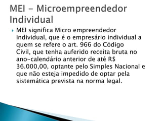    MEI significa Micro empreendedor
    Individual, que é o empresário individual a
    quem se refere o art. 966 do Código
    Civil, que tenha auferido receita bruta no
    ano-calendário anterior de até R$
    36.000,00, optante pelo Simples Nacional e
    que não esteja impedido de optar pela
    sistemática prevista na norma legal.
 