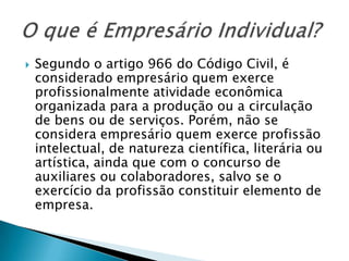    Segundo o artigo 966 do Código Civil, é
    considerado empresário quem exerce
    profissionalmente atividade econômica
    organizada para a produção ou a circulação
    de bens ou de serviços. Porém, não se
    considera empresário quem exerce profissão
    intelectual, de natureza científica, literária ou
    artística, ainda que com o concurso de
    auxiliares ou colaboradores, salvo se o
    exercício da profissão constituir elemento de
    empresa.
 