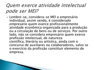    Lembre-se, considera-se MEI o empresário
    individual, assim sendo, é considerado
    empresário quem exerce profissionalmente
    atividade econômica organizada para a produção
    ou a circulação de bens ou de serviços. Por outro
    lado, não se considera empresário quem exerce
    profissão intelectual, de natureza
    científica, literária ou artística, ainda com o
    concurso de auxiliares ou colaboradores, salvo se
    o exercício da profissão constituir elemento de
    empresa.
 