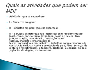    Atividades que se enquadram:

   I – Comércio em geral;

   II – Indústria em geral (poucas exceções);

   III – Serviços de natureza não intelectual sem regulamentação
    legal, como, por exemplo, lavanderia, salão de beleza, lava
    jato, reparação, manutenção, instalação, auto
    escolas, chaveiros, organização de
    festas, encanadores, borracheiros, trabalhos complementares da
    construção civil, tais como a colocação de piso, forro, serviços de
    pintura e revestimentos, e também, digitação, usinagem, solda e
    ,agências de viagem, dentre outros.
 