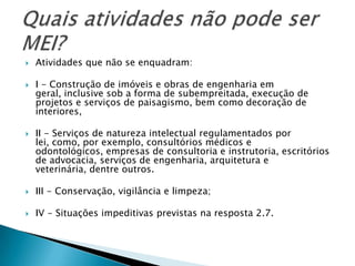    Atividades que não se enquadram:

   I - Construção de imóveis e obras de engenharia em
    geral, inclusive sob a forma de subempreitada, execução de
    projetos e serviços de paisagismo, bem como decoração de
    interiores,

   II - Serviços de natureza intelectual regulamentados por
    lei, como, por exemplo, consultórios médicos e
    odontológicos, empresas de consultoria e instrutoria, escritórios
    de advocacia, serviços de engenharia, arquitetura e
    veterinária, dentre outros.

   III - Conservação, vigilância e limpeza;

   IV - Situações impeditivas previstas na resposta 2.7.
 