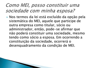    Nos termos da lei está excluído da opção pela
    sistemática do MEI, aquele que participe de
    outra empresa como titular, sócio ou
    administrador, então, pode-se afirmar que
    não poderá constituir uma sociedade, mesmo
    tendo como sócio a esposa. Em ocorrendo a
    constituição da sociedade, ocorrerá o
    desenquadramento da condição de MEI.
 