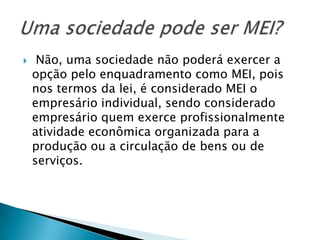     Não, uma sociedade não poderá exercer a
    opção pelo enquadramento como MEI, pois
    nos termos da lei, é considerado MEI o
    empresário individual, sendo considerado
    empresário quem exerce profissionalmente
    atividade econômica organizada para a
    produção ou a circulação de bens ou de
    serviços.
 