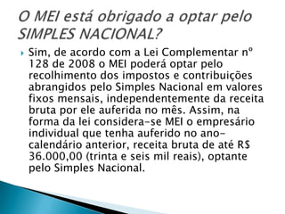    Sim, de acordo com a Lei Complementar nº
    128 de 2008 o MEI poderá optar pelo
    recolhimento dos impostos e contribuições
    abrangidos pelo Simples Nacional em valores
    fixos mensais, independentemente da receita
    bruta por ele auferida no mês. Assim, na
    forma da lei considera-se MEI o empresário
    individual que tenha auferido no ano-
    calendário anterior, receita bruta de até R$
    36.000,00 (trinta e seis mil reais), optante
    pelo Simples Nacional.
 