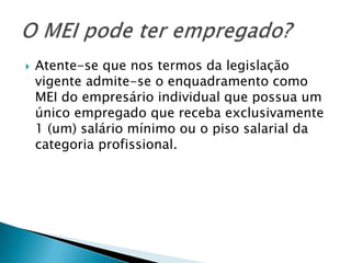    Atente-se que nos termos da legislação
    vigente admite-se o enquadramento como
    MEI do empresário individual que possua um
    único empregado que receba exclusivamente
    1 (um) salário mínimo ou o piso salarial da
    categoria profissional.
 