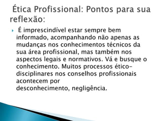     É imprescindível estar sempre bem
    informado, acompanhando não apenas as
    mudanças nos conhecimentos técnicos da
    sua área profissional, mas também nos
    aspectos legais e normativos. Vá e busque o
    conhecimento. Muitos processos ético-
    disciplinares nos conselhos profissionais
    acontecem por
    desconhecimento, negligência.
 