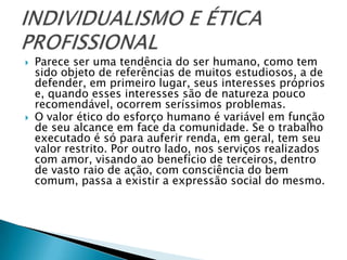    Parece ser uma tendência do ser humano, como tem
    sido objeto de referências de muitos estudiosos, a de
    defender, em primeiro lugar, seus interesses próprios
    e, quando esses interesses são de natureza pouco
    recomendável, ocorrem seríssimos problemas.
   O valor ético do esforço humano é variável em função
    de seu alcance em face da comunidade. Se o trabalho
    executado é só para auferir renda, em geral, tem seu
    valor restrito. Por outro lado, nos serviços realizados
    com amor, visando ao benefício de terceiros, dentro
    de vasto raio de ação, com consciência do bem
    comum, passa a existir a expressão social do mesmo.
 