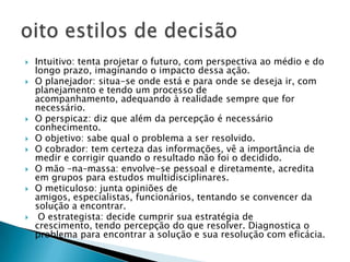    Intuitivo: tenta projetar o futuro, com perspectiva ao médio e do
    longo prazo, imaginando o impacto dessa ação.
   O planejador: situa-se onde está e para onde se deseja ir, com
    planejamento e tendo um processo de
    acompanhamento, adequando à realidade sempre que for
    necessário.
   O perspicaz: diz que além da percepção é necessário
    conhecimento.
   O objetivo: sabe qual o problema a ser resolvido.
   O cobrador: tem certeza das informações, vê a importância de
    medir e corrigir quando o resultado não foi o decidido.
   O mão –na–massa: envolve-se pessoal e diretamente, acredita
    em grupos para estudos multidisciplinares.
   O meticuloso: junta opiniões de
    amigos, especialistas, funcionários, tentando se convencer da
    solução a encontrar.
    O estrategista: decide cumprir sua estratégia de
    crescimento, tendo percepção do que resolver. Diagnostica o
    problema para encontrar a solução e sua resolução com eficácia.
 