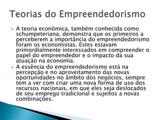    A teoria econômica, também conhecida como
    schumpeteriana, demonstra que os primeiros a
    perceberem a importância do empreendedorismo
    foram os economistas. Estes estavam
    primordialmente interessados em compreender o
    papel do empreendedor e o impacto da sua
    atuação na economia.
   A essência do empreendedorismo está na
    percepção e no aproveitamento das novas
    oportunidades no âmbito dos negócios, sempre
    tem a ver com criar uma nova forma de uso dos
    recursos nacionais, em que eles seja deslocados
    de seu emprego tradicional e sujeitos a novas
    combinações.
 
