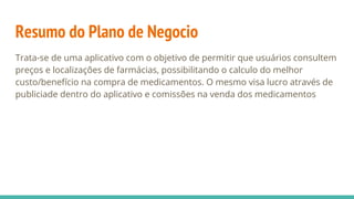 Resumo do Plano de Negocio
Trata-se de uma aplicativo com o objetivo de permitir que usuários consultem
preços e localizações de farmácias, possibilitando o calculo do melhor
custo/benefício na compra de medicamentos. O mesmo visa lucro através de
publiciade dentro do aplicativo e comissões na venda dos medicamentos
 