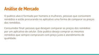 Análise de Mercado
O publico alvo é formado por homens e mulheres, pessoas que consomem
remédios e estão procurando no aplicativo uma forma de comparar os preços
dos remédios.
Consumidor final: pessoas que desejam comparar os preços dos remédios
por um aplicativo de celular. Este publico deseja comprar os mesmos
remédios que sempre compraram com preço justo e atendimento de
qualidade.
 
